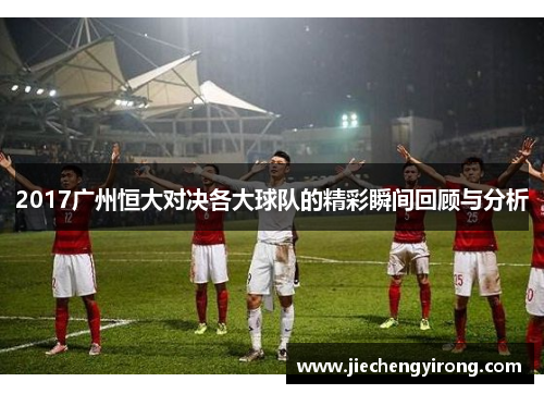 2017广州恒大对决各大球队的精彩瞬间回顾与分析