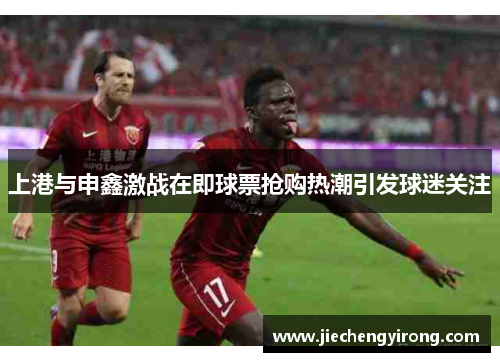 上港与申鑫激战在即球票抢购热潮引发球迷关注