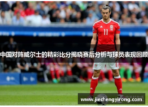 中国对阵威尔士的精彩比分揭晓赛后分析与球员表现回顾