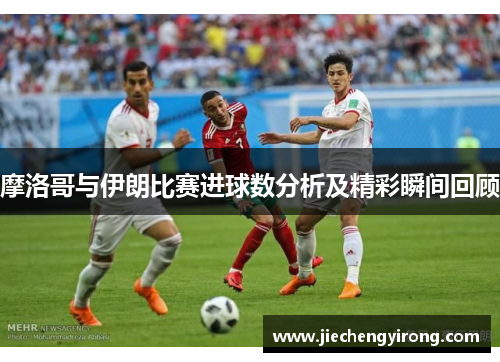 摩洛哥与伊朗比赛进球数分析及精彩瞬间回顾