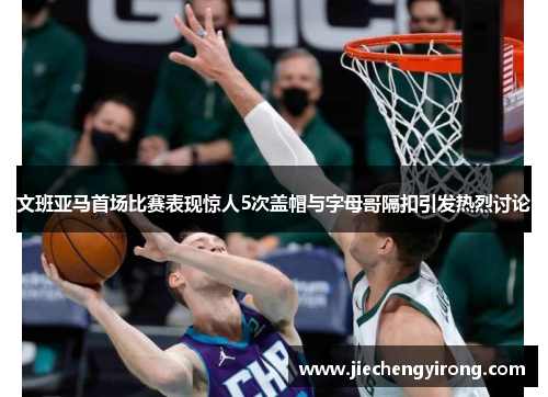 文班亚马首场比赛表现惊人5次盖帽与字母哥隔扣引发热烈讨论